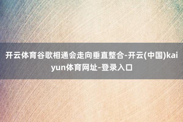 开云体育谷歌相通会走向垂直整合-开云(中国)kaiyun体育网址-登录入口