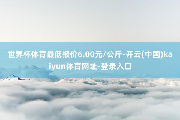 世界杯体育最低报价6.00元/公斤-开云(中国)kaiyun体育网址-登录入口