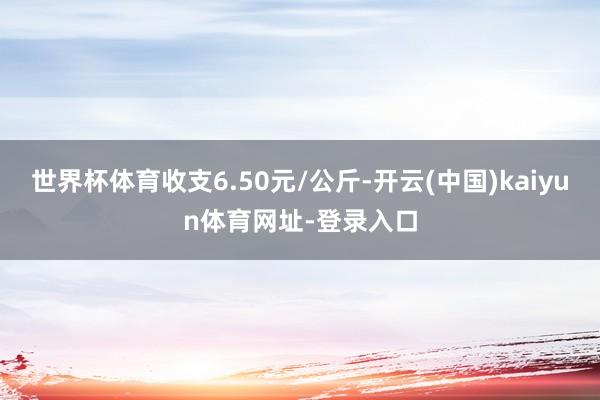 世界杯体育收支6.50元/公斤-开云(中国)kaiyun体育网址-登录入口