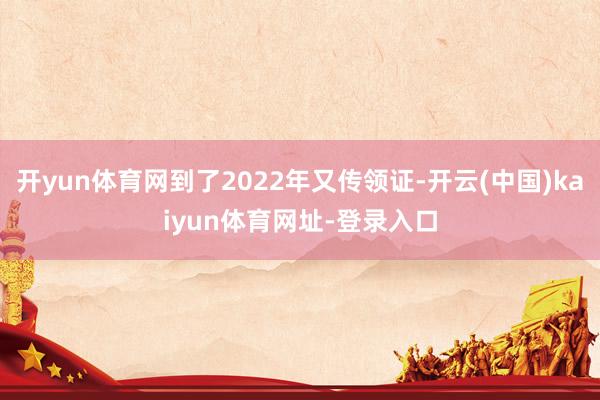 开yun体育网到了2022年又传领证-开云(中国)kaiyun体育网址-登录入口