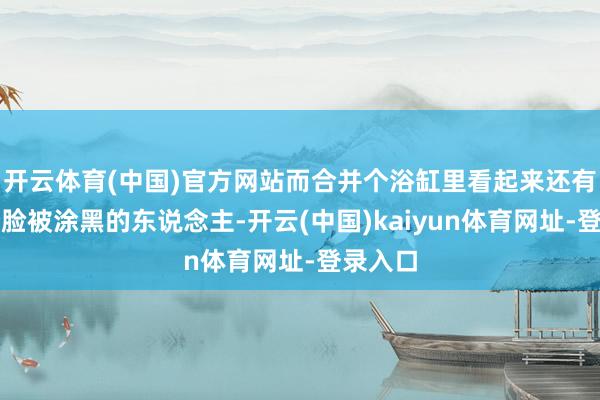 开云体育(中国)官方网站而合并个浴缸里看起来还有另一个脸被涂黑的东说念主-开云(中国)kaiyun体育网址-登录入口