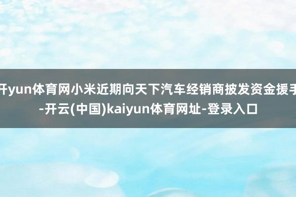 开yun体育网小米近期向天下汽车经销商披发资金援手-开云(中国)kaiyun体育网址-登录入口