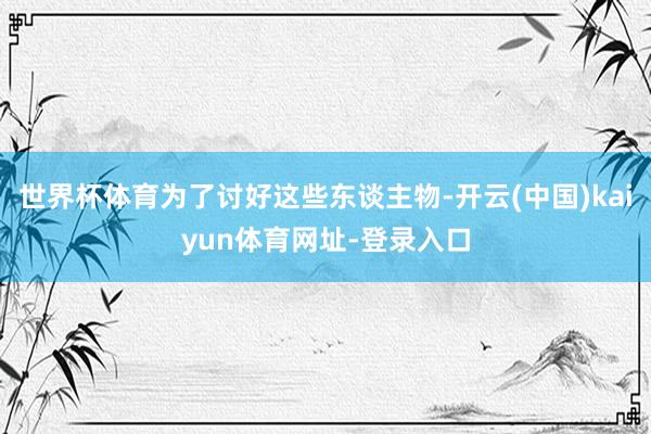 世界杯体育为了讨好这些东谈主物-开云(中国)kaiyun体育网址-登录入口