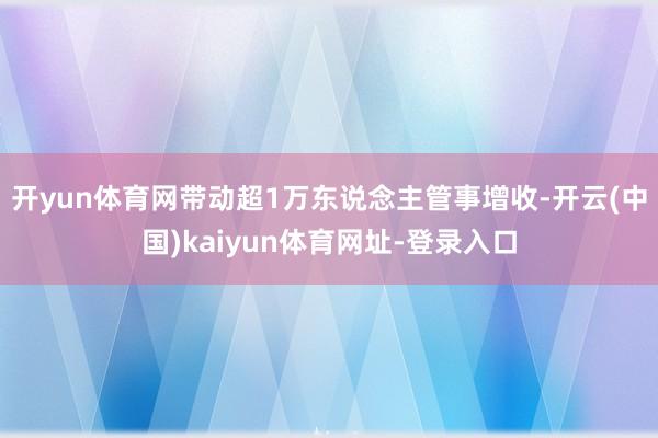 开yun体育网带动超1万东说念主管事增收-开云(中国)kaiyun体育网址-登录入口