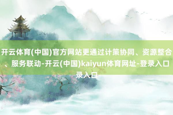 开云体育(中国)官方网站更通过计策协同、资源整合、服务联动-开云(中国)kaiyun体育网址-登录入口