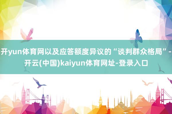 开yun体育网以及应答额度异议的“谈判群众格局”-开云(中国)kaiyun体育网址-登录入口