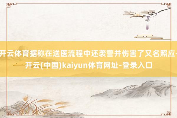 开云体育据称在送医流程中还袭警并伤害了又名照应-开云(中国)kaiyun体育网址-登录入口
