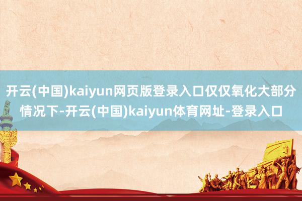 开云(中国)kaiyun网页版登录入口仅仅氧化大部分情况下-开云(中国)kaiyun体育网址-登录入口