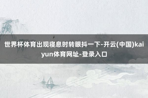 世界杯体育出现寝息时转眼抖一下-开云(中国)kaiyun体育网址-登录入口