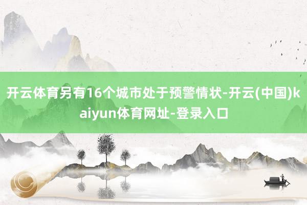 开云体育另有16个城市处于预警情状-开云(中国)kaiyun体育网址-登录入口