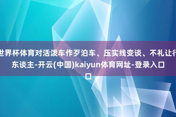 世界杯体育对活泼车作歹泊车、压实线变谈、不礼让行东谈主-开云(中国)kaiyun体育网址-登录入口