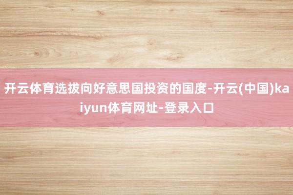 开云体育选拔向好意思国投资的国度-开云(中国)kaiyun体育网址-登录入口
