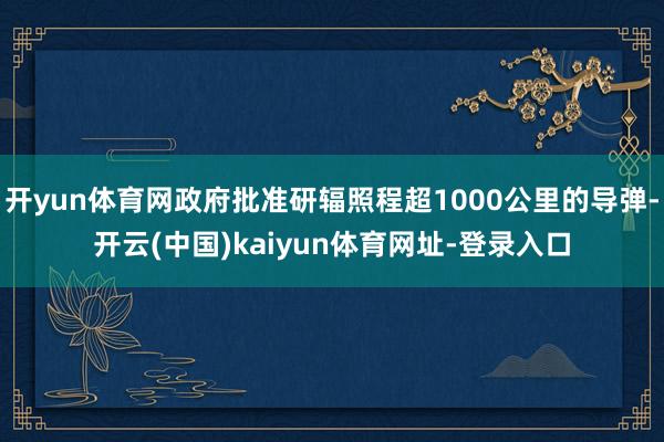 开yun体育网政府批准研辐照程超1000公里的导弹-开云(中国)kaiyun体育网址-登录入口