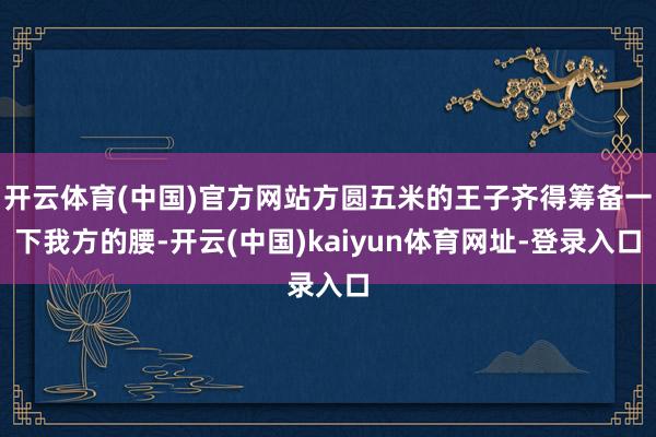 开云体育(中国)官方网站方圆五米的王子齐得筹备一下我方的腰-开云(中国)kaiyun体育网址-登录入口