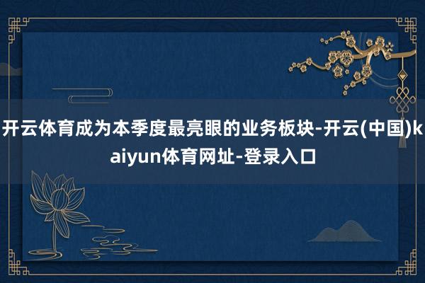开云体育成为本季度最亮眼的业务板块-开云(中国)kaiyun体育网址-登录入口