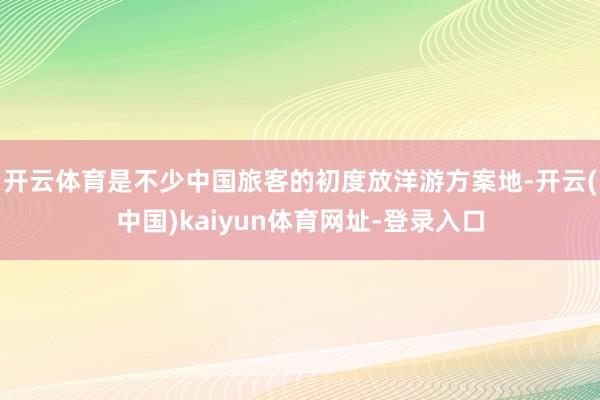 开云体育是不少中国旅客的初度放洋游方案地-开云(中国)kaiyun体育网址-登录入口